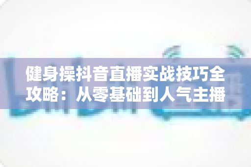健身操抖音直播实战技巧全攻略:从零基础到人气主播的流量变现秘籍 健身操抖音直播实战技巧全攻略:从零基础到人气主播的流量变现秘籍