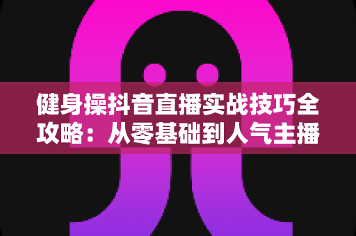 健身操抖音直播实战技巧全攻略：从零基础到人气主播的流量变现秘籍