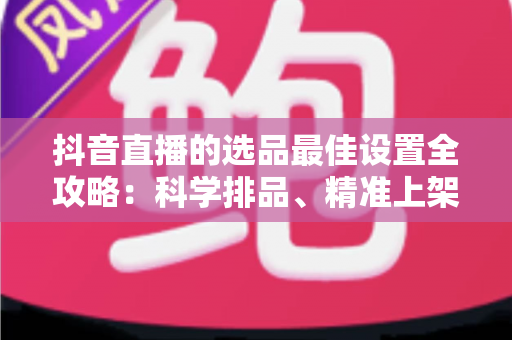 抖音直播的选品最佳设置全攻略：科学排品、精准上架，让你的直播间转化率翻倍的实战指南