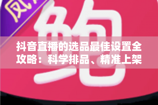 抖音直播的选品最佳设置全攻略：科学排品、精准上架，让你的直播间转化率翻倍的实战指南