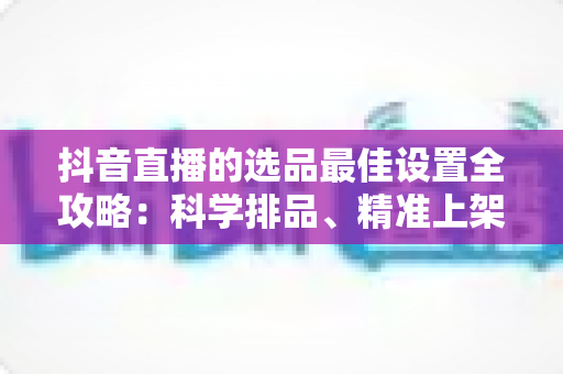 抖音直播的选品最佳设置全攻略：科学排品、精准上架，让你的直播间转化率翻倍的实战指南
