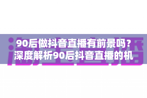 90后做抖音直播有前景吗?深度解析90后抖音直播的机遇、挑战与变现实战指南 90后做抖音直播有前景吗?深度解析90后抖音直播的机遇、挑战与变现实战指南