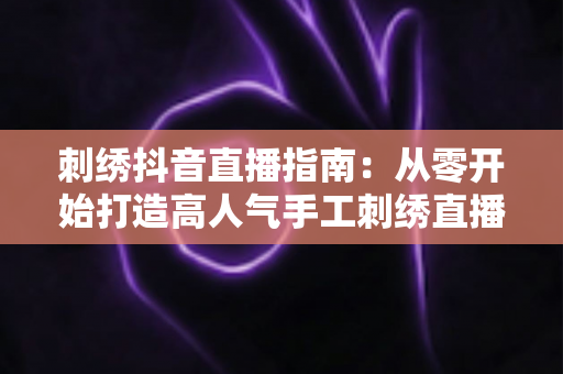 刺绣抖音直播指南:从零开始打造高人气手工刺绣直播间的完整攻略 刺绣抖音直播指南:从零开始打造高人气手工刺绣直播间的完整攻略