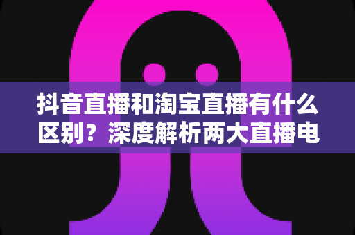 抖音直播和淘宝直播有什么区别?深度解析两大直播电商平台的核心差异与选型指南 抖音直播和淘宝直播有什么区别?深度解析两大直播电商平台的核心差异与选型指南
