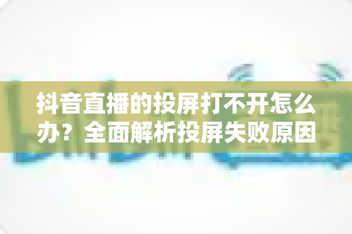 抖音直播的投屏打不开怎么办?全面解析投屏失败原因与实用解决方法大全 抖音直播的投屏打不开怎么办?全面解析投屏失败原因与实用解决方法大全