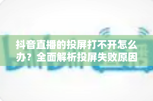 抖音直播的投屏打不开怎么办?全面解析投屏失败原因与实用解决方法大全 抖音直播的投屏打不开怎么办?全面解析投屏失败原因与实用解决方法大全
