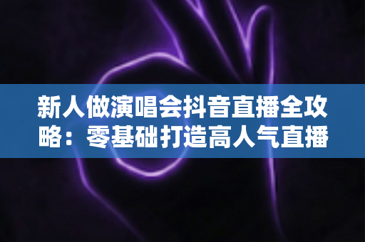 新人做演唱会抖音直播全攻略:零基础打造高人气直播间的实战指南 新人做演唱会抖音直播全攻略:零基础打造高人气直播间的实战指南