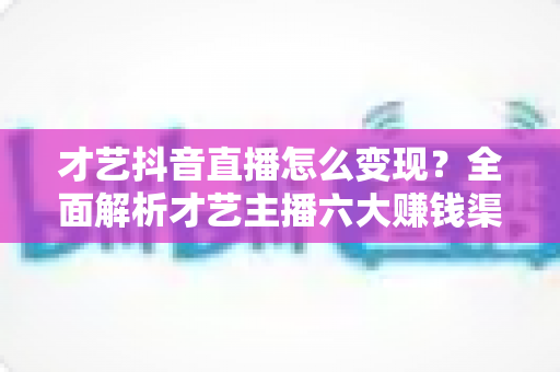 才艺抖音直播怎么变现?全面解析才艺主播六大赚钱渠道与实战运营技巧 才艺抖音直播怎么变现?全面解析才艺主播六大赚钱渠道与实战运营技巧