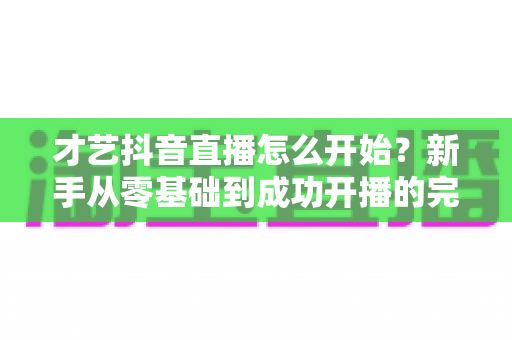 才艺抖音直播怎么开始？新手从零基础到成功开播的完整实战指南