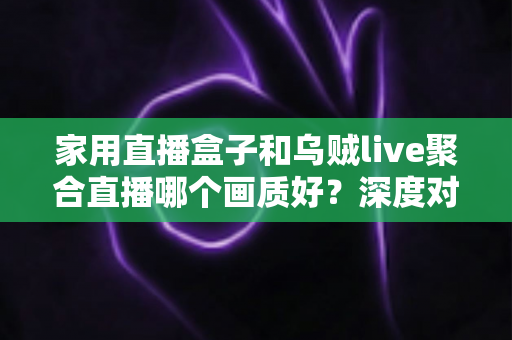 家用直播盒子和乌贼live聚合直播哪个画质好？深度对比解析，帮你找到更清晰的观看方案