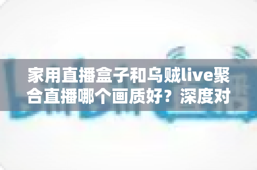 家用直播盒子和乌贼live聚合直播哪个画质好？深度对比解析，帮你找到更清晰的观看方案