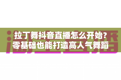 拉丁舞抖音直播怎么开始?零基础也能打造高人气舞蹈直播间的完整实战指南 拉丁舞抖音直播怎么开始?零基础也能打造高人气舞蹈直播间的完整实战指南