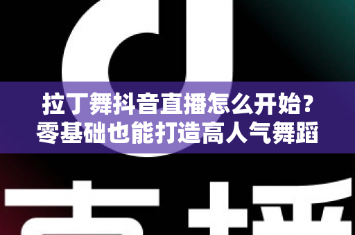 拉丁舞抖音直播怎么开始？零基础也能打造高人气舞蹈直播间的完整实战指南