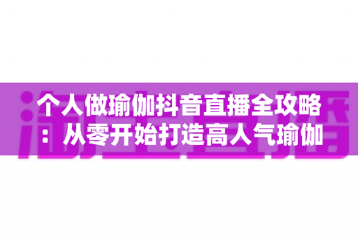 个人做瑜伽抖音直播全攻略：从零开始打造高人气瑜伽直播间的完整指南