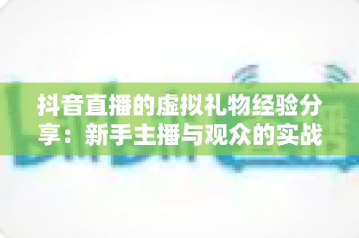 抖音直播的虚拟礼物经验分享:新手主播与观众的实战避坑指南 抖音直播的虚拟礼物经验分享:新手主播与观众的实战避坑指南