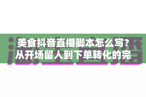 美食抖音直播脚本怎么写？从开场留人到下单转化的完整实战攻略