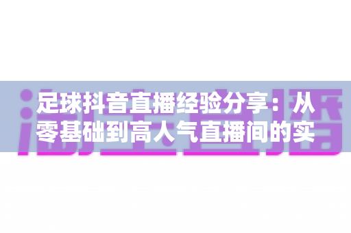 足球抖音直播经验分享:从零基础到高人气直播间的实战运营指南 足球抖音直播经验分享:从零基础到高人气直播间的实战运营指南