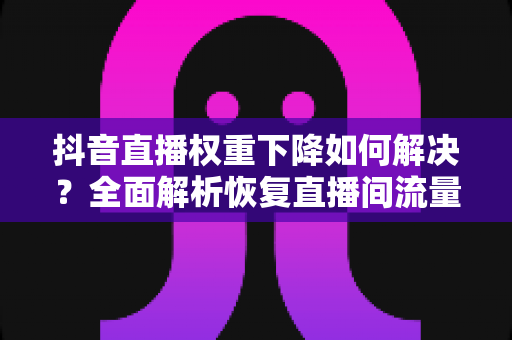 抖音直播权重下降如何解决？全面解析恢复直播间流量的实战攻略