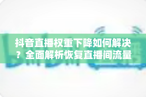 抖音直播权重下降如何解决？全面解析恢复直播间流量的实战攻略