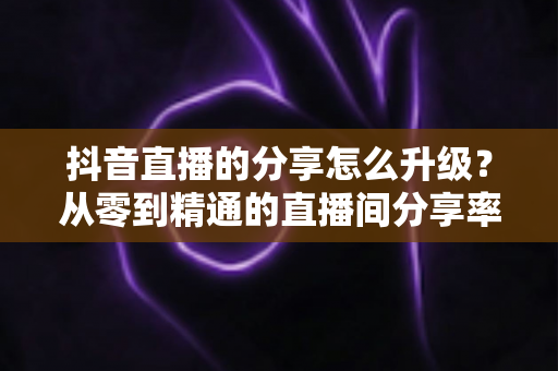 抖音直播的分享怎么升级?从零到精通的直播间分享率提升全攻略 抖音直播的分享怎么升级?从零到精通的直播间分享率提升全攻略