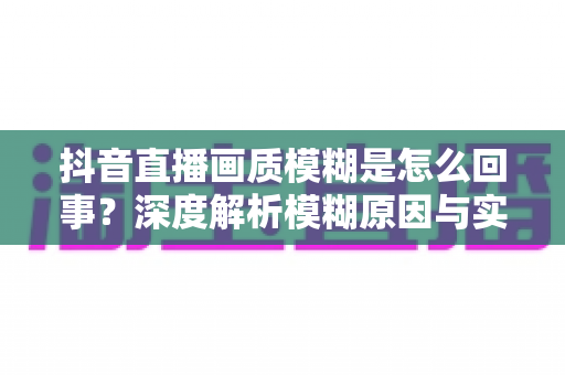 抖音直播画质模糊是怎么回事?深度解析模糊原因与实用解决技巧,助您打造高清流畅直播间 抖音直播画质模糊是怎么回事?深度解析模糊原因与实用解决技巧,助您打造高清流畅直播间