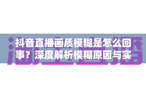 抖音直播画质模糊是怎么回事?深度解析模糊原因与实用解决技巧,助您打造高清流畅直播间 抖音直播画质模糊是怎么回事?深度解析模糊原因与实用解决技巧,助您打造高清流畅直播间