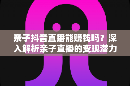 亲子抖音直播能赚钱吗?深入解析亲子直播的变现潜力与实操攻略 亲子抖音直播能赚钱吗?深入解析亲子直播的变现潜力与实操攻略