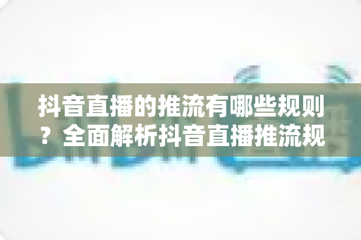 抖音直播的推流有哪些规则?全面解析抖音直播推流规则与实操指南 抖音直播的推流有哪些规则?全面解析抖音直播推流规则与实操指南