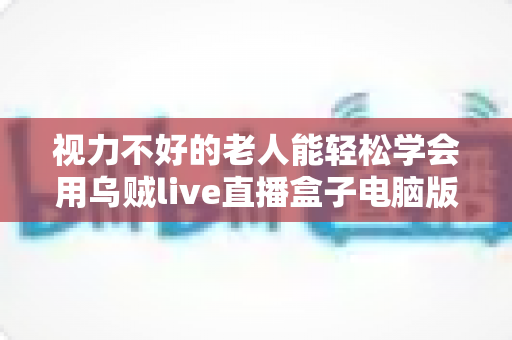 视力不好的老人能轻松学会用乌贼live直播盒子电脑版吗？零基础银发族上手指南与实用技巧全解析
