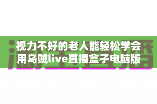 视力不好的老人能轻松学会用乌贼live直播盒子电脑版吗？零基础银发族上手指南与实用技巧全解析