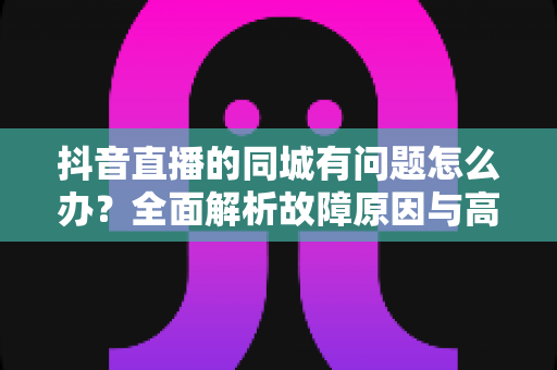 抖音直播的同城有问题怎么办？全面解析故障原因与高效解决方案指南