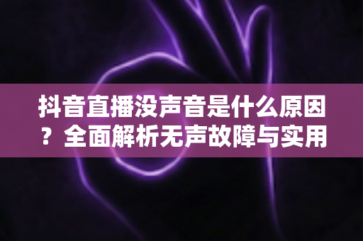 抖音直播没声音是什么原因？全面解析无声故障与实用解决方法指南