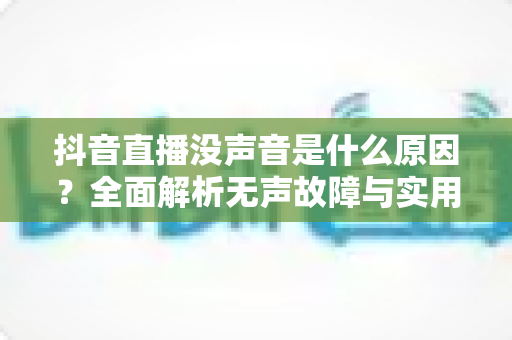 抖音直播没声音是什么原因？全面解析无声故障与实用解决方法指南