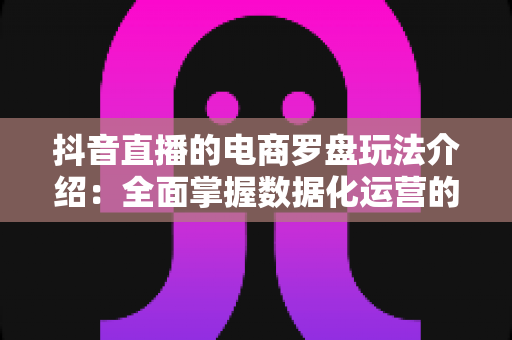 抖音直播的电商罗盘玩法介绍:全面掌握数据化运营的直播带货指南 抖音直播的电商罗盘玩法介绍:全面掌握数据化运营的直播带货指南