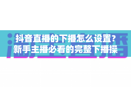 抖音直播的下播怎么设置?新手主播必看的完整下播操作指南与实用技巧 抖音直播的下播怎么设置?新手主播必看的完整下播操作指南与实用技巧