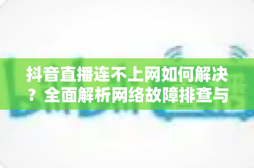抖音直播连不上网如何解决?全面解析网络故障排查与修复技巧大全 抖音直播连不上网如何解决?全面解析网络故障排查与修复技巧大全