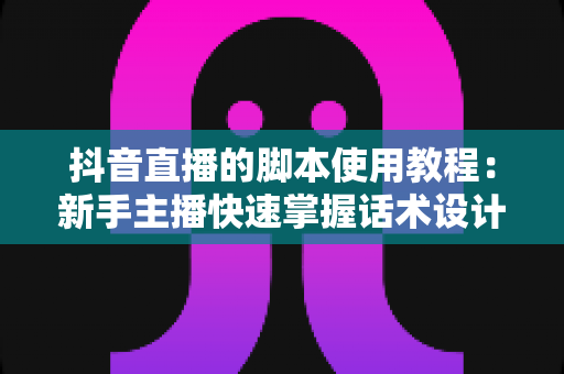 抖音直播的脚本使用教程:新手主播快速掌握话术设计与实战运营全指南 抖音直播的脚本使用教程:新手主播快速掌握话术设计与实战运营全指南