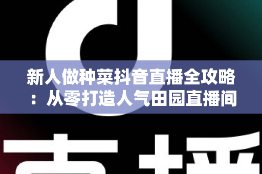 新人做种菜抖音直播全攻略：从零打造人气田园直播间的实用指南