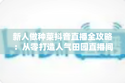 新人做种菜抖音直播全攻略：从零打造人气田园直播间的实用指南
