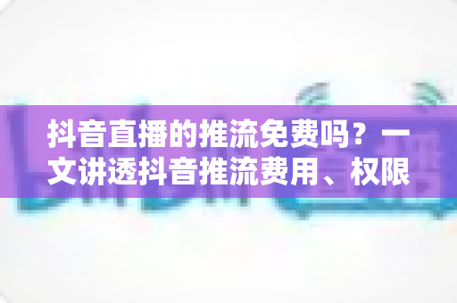 抖音直播的推流免费吗?一文讲透抖音推流费用、权限开通与免费开播全流程 抖音直播的推流免费吗?一文讲透抖音推流费用、权限开通与免费开播全流程
