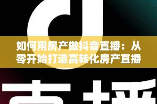 如何用房产做抖音直播:从零开始打造高转化房产直播间的实战指南 如何用房产做抖音直播:从零开始打造高转化房产直播间的实战指南
