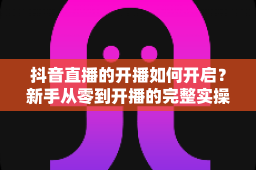 抖音直播的开播如何开启?新手从零到开播的完整实操指南 抖音直播的开播如何开启?新手从零到开播的完整实操指南