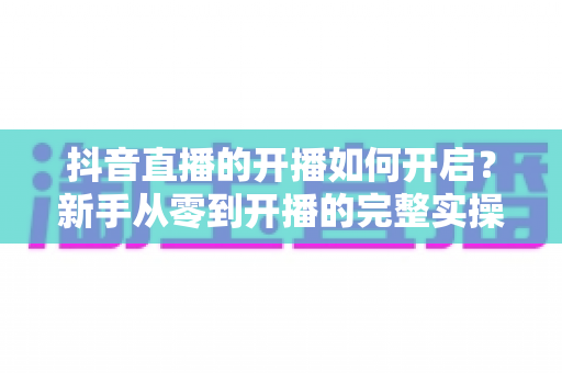 抖音直播的开播如何开启?新手从零到开播的完整实操指南 抖音直播的开播如何开启?新手从零到开播的完整实操指南