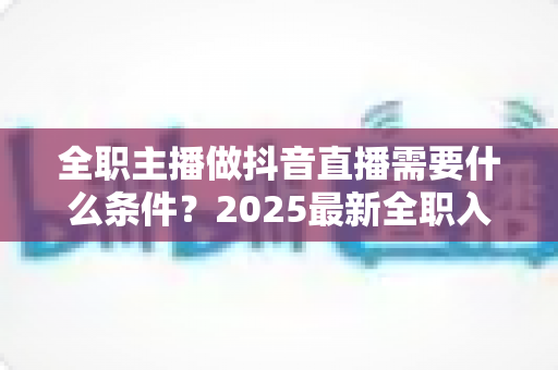全职主播做抖音直播需要什么条件?2025最新全职入行必备条件与避坑指南全解析 全职主播做抖音直播需要什么条件?2025最新全职入行必备条件与避坑指南全解析