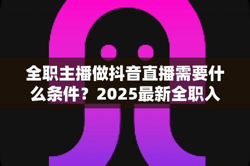 全职主播做抖音直播需要什么条件？2025最新全职入行必备条件与避坑指南全解析
