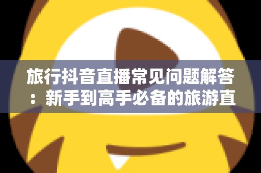 旅行抖音直播常见问题解答：新手到高手必备的旅游直播全攻略