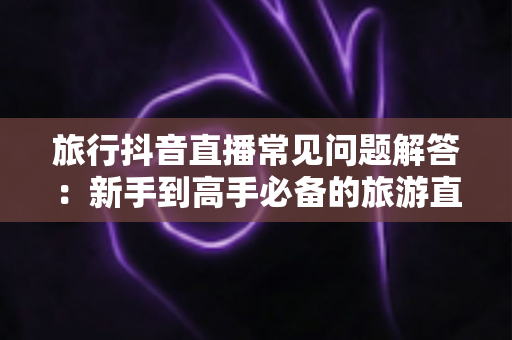 旅行抖音直播常见问题解答：新手到高手必备的旅游直播全攻略