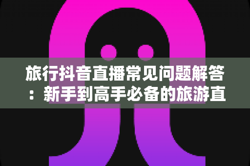 旅行抖音直播常见问题解答：新手到高手必备的旅游直播全攻略