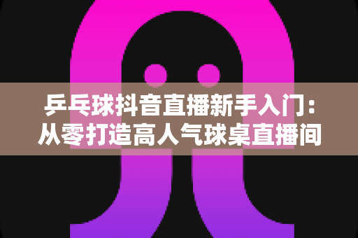 乒乓球抖音直播新手入门:从零打造高人气球桌直播间的完整实战指南 乒乓球抖音直播新手入门:从零打造高人气球桌直播间的完整实战指南
