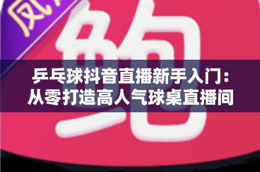 乒乓球抖音直播新手入门:从零打造高人气球桌直播间的完整实战指南 乒乓球抖音直播新手入门:从零打造高人气球桌直播间的完整实战指南